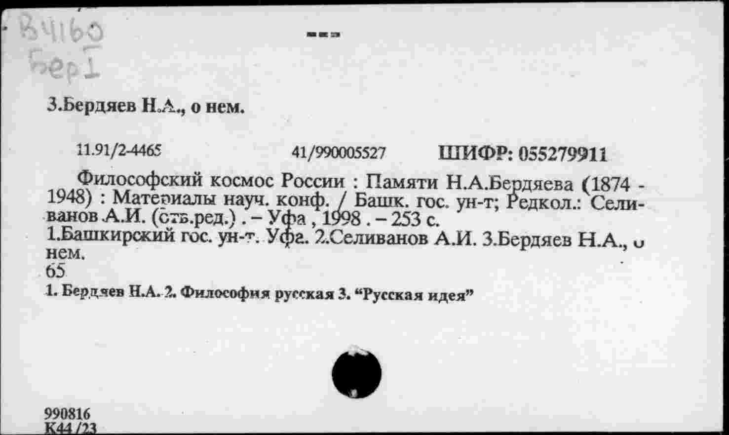 ﻿3.Бердяев НА., о нем.
11.91/2-4465	41/990005527 ШИФР: 055279911
Философский космос России : Памяти Н.А.Бердяева (1874 -1948) : Материалы науч. конф. / Башк. гос. ун-т; Редкол.: Селиванов А.И. (ств.ред.) . - Уфа, 1998 . - 253 с.
1.Башкирский гос. ун-т. Уфа. 2.Селиванов А.И. З.Бердяев Н А и нем.	’
65
1. Бердяев НА. 2. Философия русская 3. “Русская идея”
990816
К44/23